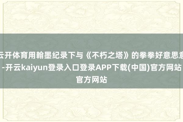 云开体育用翰墨纪录下与《不朽之塔》的拳拳好意思意-开云kaiyun登录入口登录APP下载(中国)官方网站