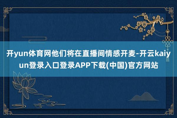 开yun体育网他们将在直播间情感开麦-开云kaiyun登录入口登录APP下载(中国)官方网站