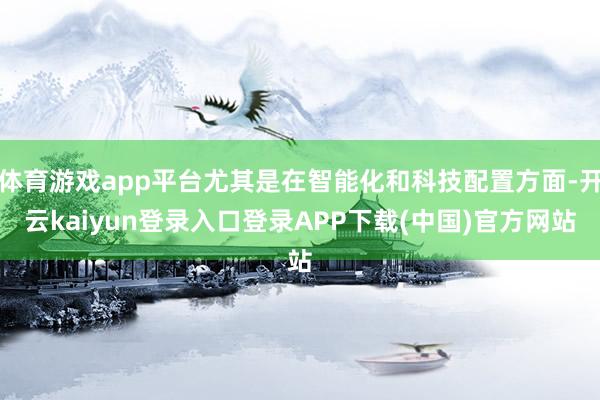 体育游戏app平台尤其是在智能化和科技配置方面-开云kaiyun登录入口登录APP下载(中国)官方网站