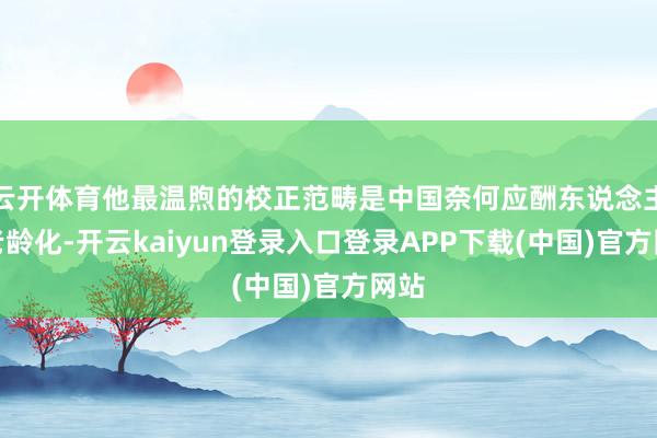 云开体育他最温煦的校正范畴是中国奈何应酬东说念主口老龄化-开云kaiyun登录入口登录APP下载(中国)官方网站