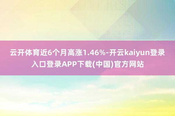 云开体育近6个月高涨1.46%-开云kaiyun登录入口登录APP下载(中国)官方网站