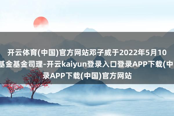 开云体育(中国)官方网站邓子威于2022年5月10日起任职本基金基金司理-开云kaiyun登录入口登录APP下载(中国)官方网站