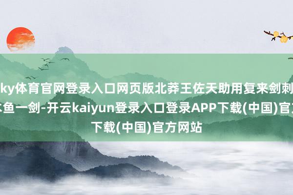 ky体育官网登录入口网页版北莽王佐天助用复来剑刺了莫木鱼一剑-开云kaiyun登录入口登录APP下载(中国)官方网站