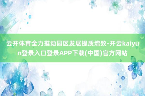 云开体育全力推动园区发展提质增效-开云kaiyun登录入口登录APP下载(中国)官方网站