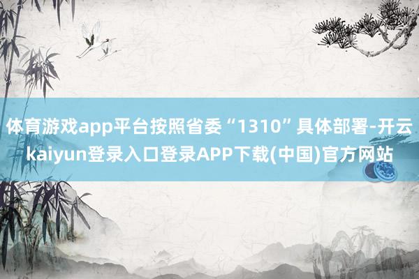 体育游戏app平台按照省委“1310”具体部署-开云kaiyun登录入口登录APP下载(中国)官方网站