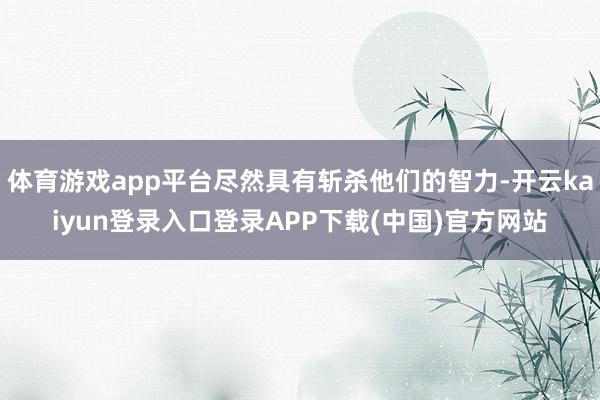 体育游戏app平台尽然具有斩杀他们的智力-开云kaiyun登录入口登录APP下载(中国)官方网站