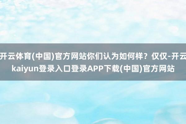 开云体育(中国)官方网站你们认为如何样？仅仅-开云kaiyun登录入口登录APP下载(中国)官方网站