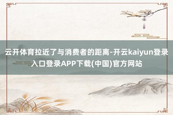 云开体育拉近了与消费者的距离-开云kaiyun登录入口登录APP下载(中国)官方网站