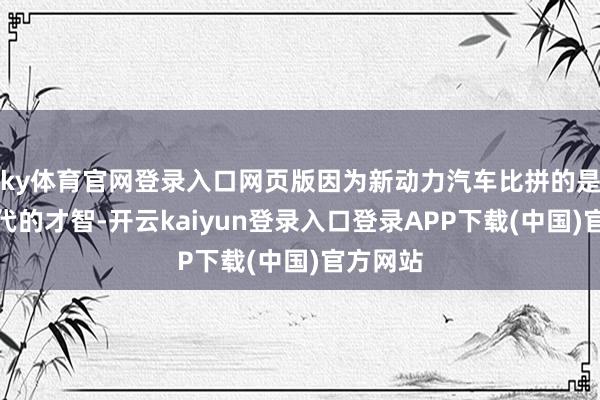 ky体育官网登录入口网页版因为新动力汽车比拼的是快速迭代的才智-开云kaiyun登录入口登录APP下载(中国)官方网站