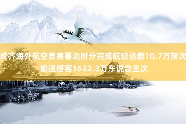 成齐海外航空要害暑运时分完成航班运载10.7万架次 输送搭客1632.3万东说念主次