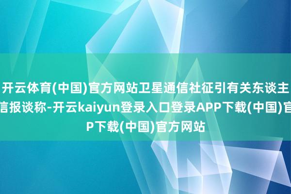 开云体育(中国)官方网站卫星通信社征引有关东谈主士的音信报谈称-开云kaiyun登录入口登录APP下载(中国)官方网站