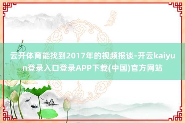 云开体育能找到2017年的视频报谈-开云kaiyun登录入口登录APP下载(中国)官方网站