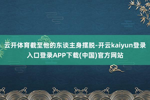 云开体育截至他的东谈主身摆脱-开云kaiyun登录入口登录APP下载(中国)官方网站