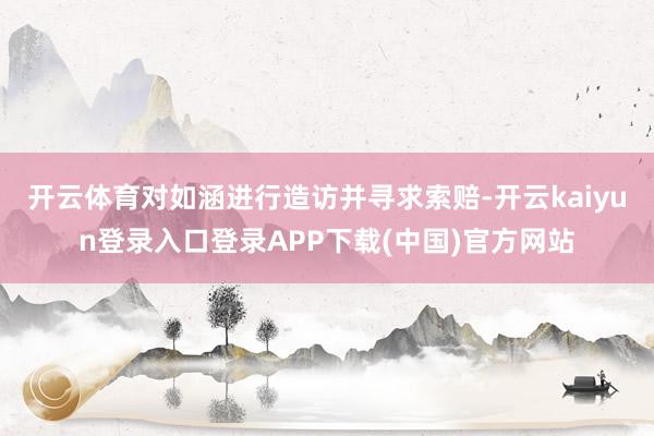 开云体育对如涵进行造访并寻求索赔-开云kaiyun登录入口登录APP下载(中国)官方网站