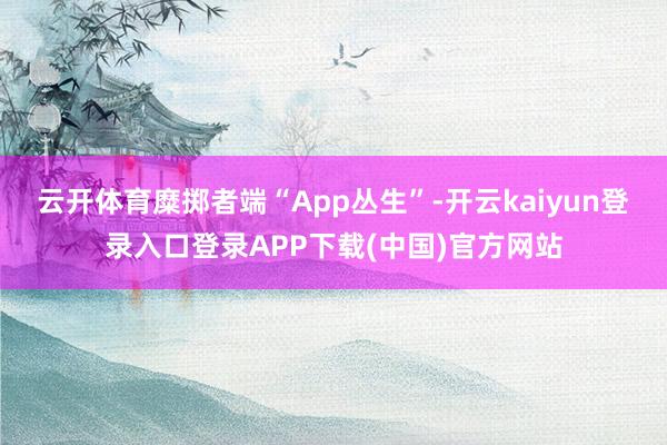 云开体育糜掷者端“App丛生”-开云kaiyun登录入口登录APP下载(中国)官方网站