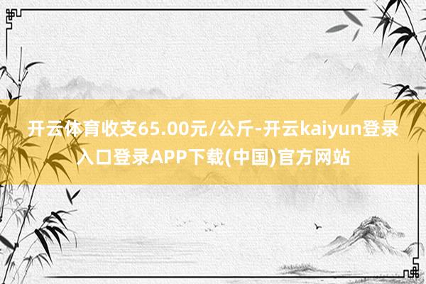 开云体育收支65.00元/公斤-开云kaiyun登录入口登录APP下载(中国)官方网站