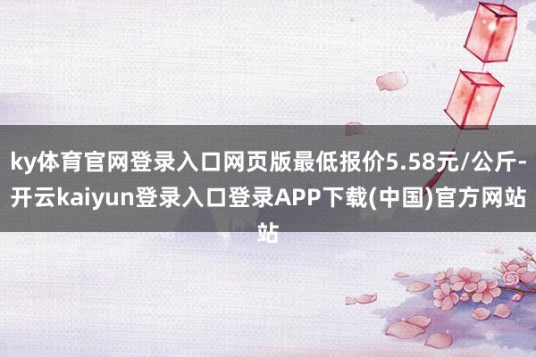 ky体育官网登录入口网页版最低报价5.58元/公斤-开云kaiyun登录入口登录APP下载(中国)官方网站