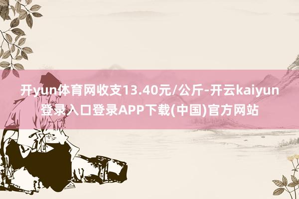 开yun体育网收支13.40元/公斤-开云kaiyun登录入口登录APP下载(中国)官方网站