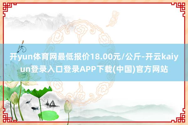 开yun体育网最低报价18.00元/公斤-开云kaiyun登录入口登录APP下载(中国)官方网站