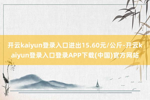 开云kaiyun登录入口进出15.60元/公斤-开云kaiyun登录入口登录APP下载(中国)官方网站