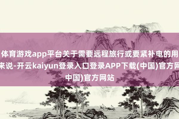 体育游戏app平台关于需要远程旅行或要紧补电的用户来说-开云kaiyun登录入口登录APP下载(中国)官方网站