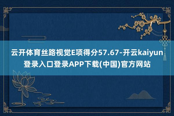 云开体育丝路视觉E项得分57.67-开云kaiyun登录入口登录APP下载(中国)官方网站