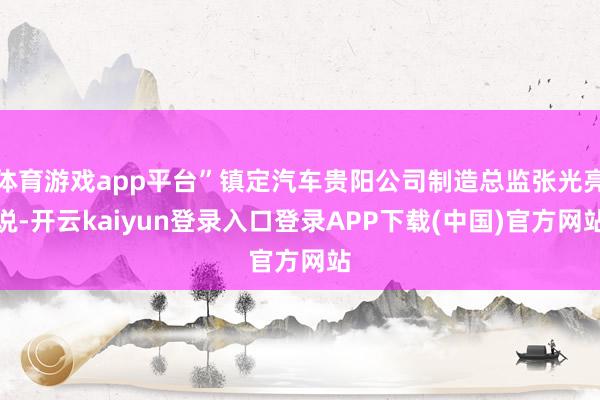 体育游戏app平台”镇定汽车贵阳公司制造总监张光亮说-开云kaiyun登录入口登录APP下载(中国)官方网站