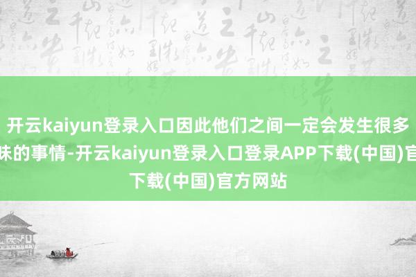 开云kaiyun登录入口因此他们之间一定会发生很多趣味趣味的事情-开云kaiyun登录入口登录APP下载(中国)官方网站