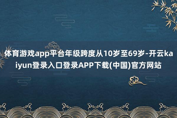 体育游戏app平台年级跨度从10岁至69岁-开云kaiyun登录入口登录APP下载(中国)官方网站