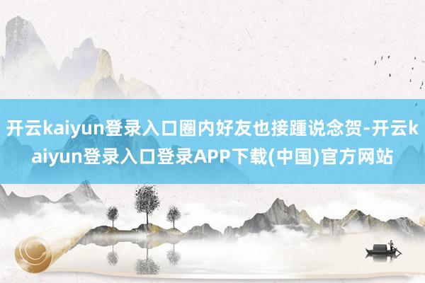 开云kaiyun登录入口圈内好友也接踵说念贺-开云kaiyun登录入口登录APP下载(中国)官方网站