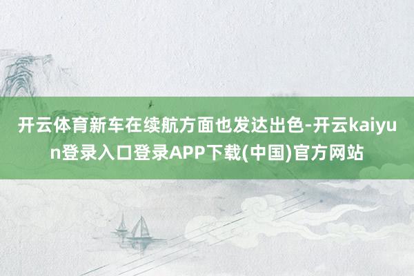 开云体育新车在续航方面也发达出色-开云kaiyun登录入口登录APP下载(中国)官方网站