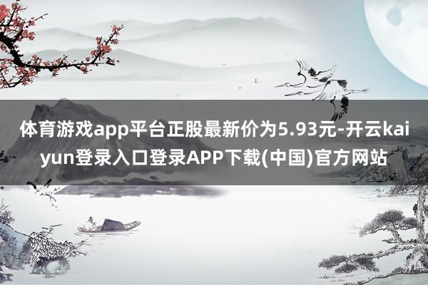 体育游戏app平台正股最新价为5.93元-开云kaiyun登录入口登录APP下载(中国)官方网站