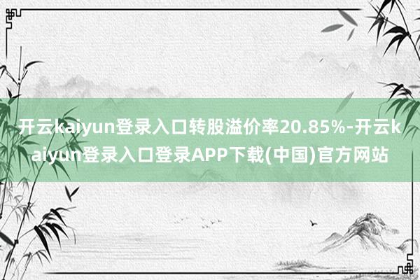 开云kaiyun登录入口转股溢价率20.85%-开云kaiyun登录入口登录APP下载(中国)官方网站