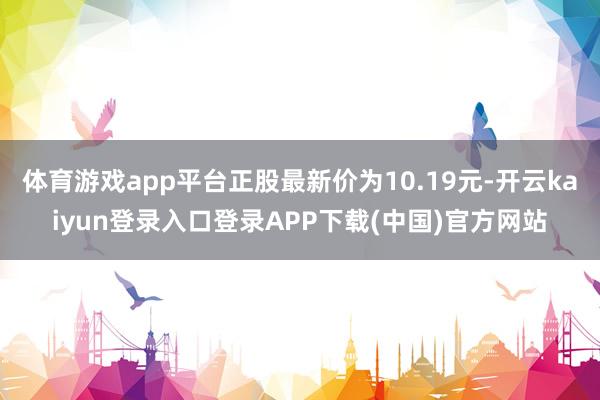 体育游戏app平台正股最新价为10.19元-开云kaiyun登录入口登录APP下载(中国)官方网站