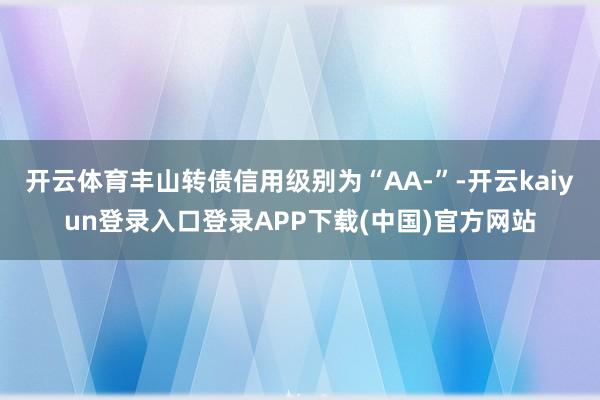 开云体育丰山转债信用级别为“AA-”-开云kaiyun登录入口登录APP下载(中国)官方网站