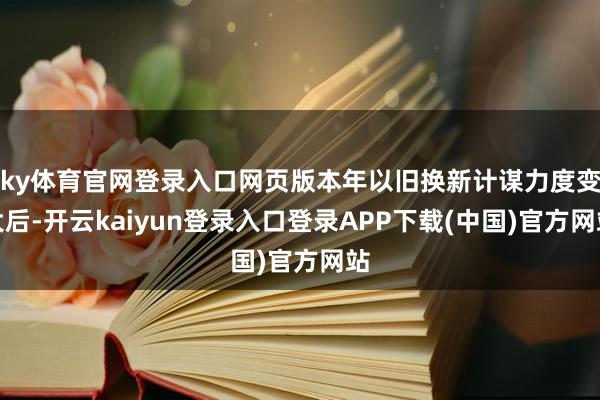 ky体育官网登录入口网页版本年以旧换新计谋力度变大后-开云kaiyun登录入口登录APP下载(中国)官方网站