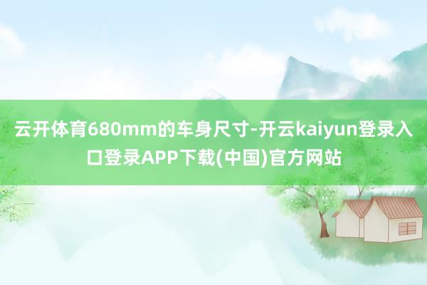 云开体育680mm的车身尺寸-开云kaiyun登录入口登录APP下载(中国)官方网站