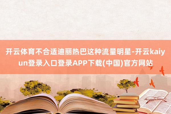 开云体育不合适迪丽热巴这种流量明星-开云kaiyun登录入口登录APP下载(中国)官方网站