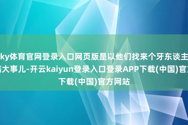 ky体育官网登录入口网页版是以他们找来个牙东谈主沿途搞大事儿-开云kaiyun登录入口登录APP下载(中国)官方网站