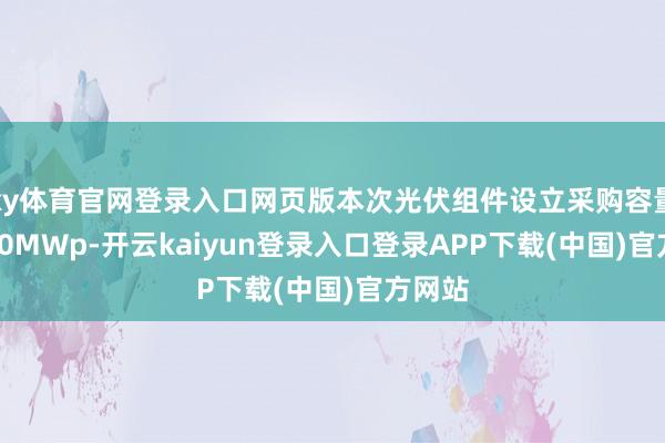 ky体育官网登录入口网页版本次光伏组件设立采购容量约 150MWp-开云kaiyun登录入口登录APP下载(中国)官方网站