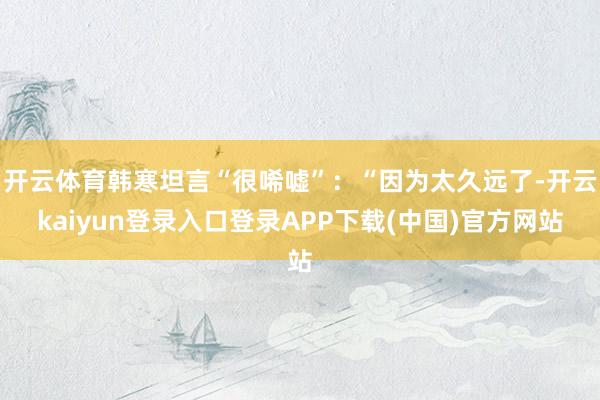 开云体育韩寒坦言“很唏嘘”：“因为太久远了-开云kaiyun登录入口登录APP下载(中国)官方网站