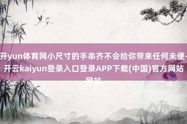 开yun体育网小尺寸的手串齐不会给你带来任何未便-开云kaiyun登录入口登录APP下载(中国)官方网站