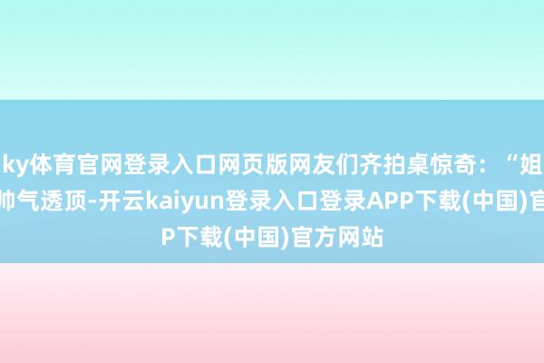 ky体育官网登录入口网页版网友们齐拍桌惊奇：“姐姐不仅帅气透顶-开云kaiyun登录入口登录APP下载(中国)官方网站