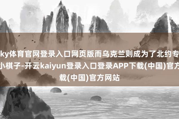 ky体育官网登录入口网页版而乌克兰则成为了北约专揽的小棋子-开云kaiyun登录入口登录APP下载(中国)官方网站