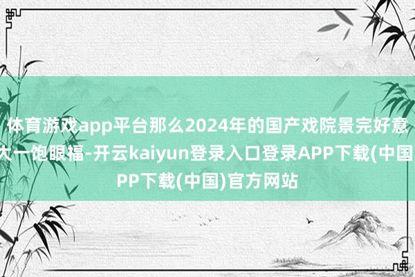 体育游戏app平台那么2024年的国产戏院景完好意思会让你大一饱眼福-开云kaiyun登录入口登录APP下载(中国)官方网站