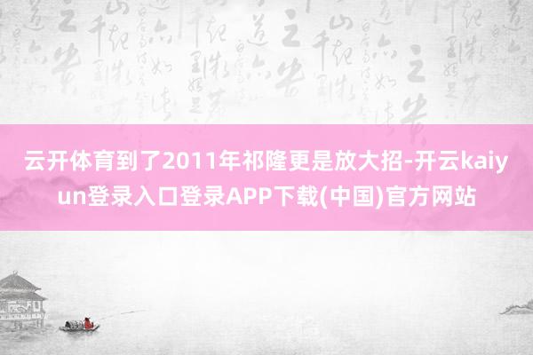 云开体育到了2011年祁隆更是放大招-开云kaiyun登录入口登录APP下载(中国)官方网站