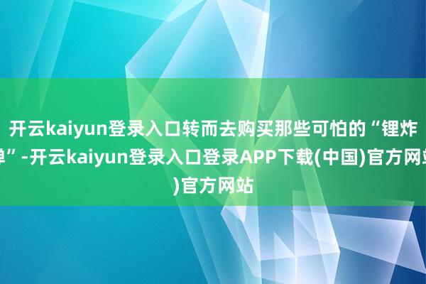 开云kaiyun登录入口转而去购买那些可怕的“锂炸弹”-开云kaiyun登录入口登录APP下载(中国)官方网站