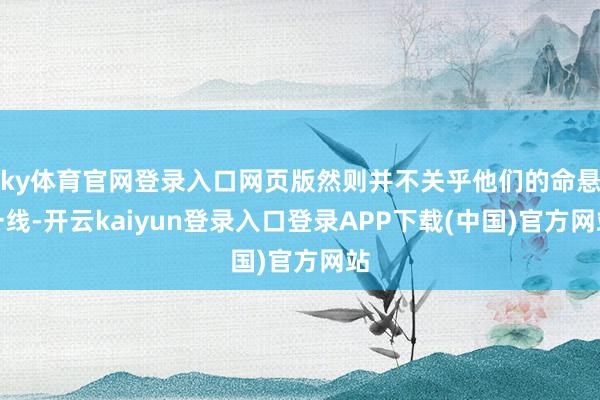 ky体育官网登录入口网页版然则并不关乎他们的命悬一线-开云kaiyun登录入口登录APP下载(中国)官方网站