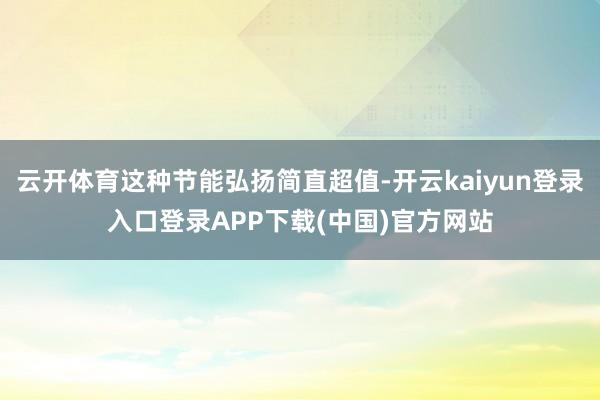 云开体育这种节能弘扬简直超值-开云kaiyun登录入口登录APP下载(中国)官方网站