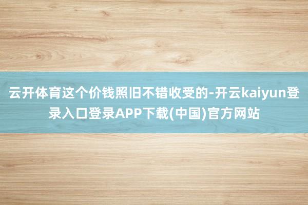 云开体育这个价钱照旧不错收受的-开云kaiyun登录入口登录APP下载(中国)官方网站